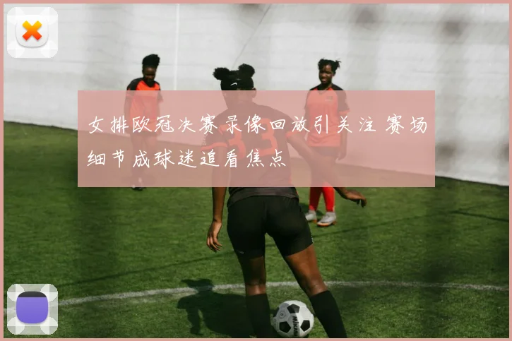 女排欧冠决赛录像回放引关注 赛场细节成球迷追看焦点