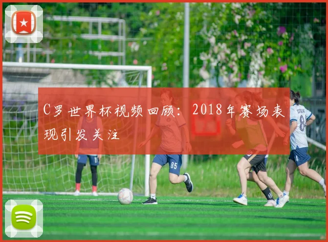 C罗世界杯视频回顾：2018年赛场表现引发关注