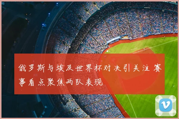 俄罗斯与埃及世界杯对决引关注 赛事看点聚焦两队表现