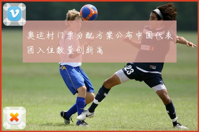 奥运村门票分配方案公布中国代表团入住数量创新高