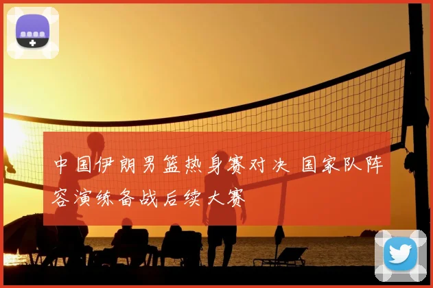 中国伊朗男篮热身赛对决 国家队阵容演练备战后续大赛