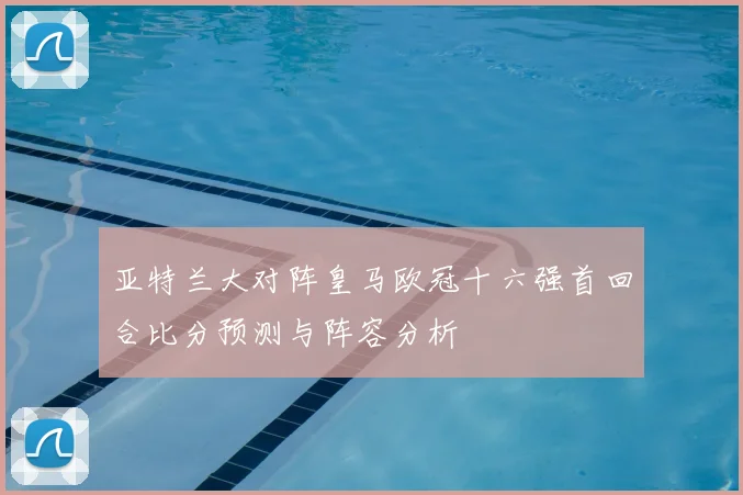 亚特兰大对阵皇马欧冠十六强首回合比分预测与阵容分析