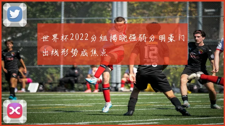 世界杯2022分组揭晓强弱分明豪门出线形势成焦点