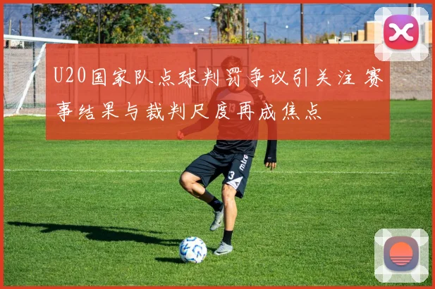U20国家队点球判罚争议引关注 赛事结果与裁判尺度再成焦点