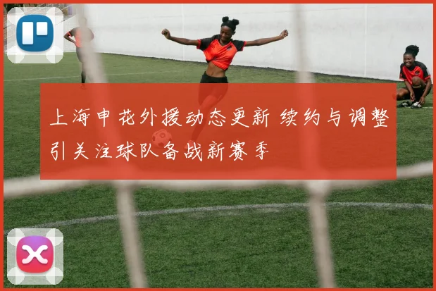 上海申花外援动态更新 续约与调整引关注球队备战新赛季