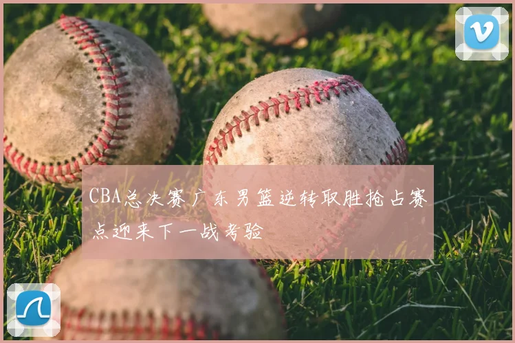 CBA总决赛广东男篮逆转取胜抢占赛点迎来下一战考验