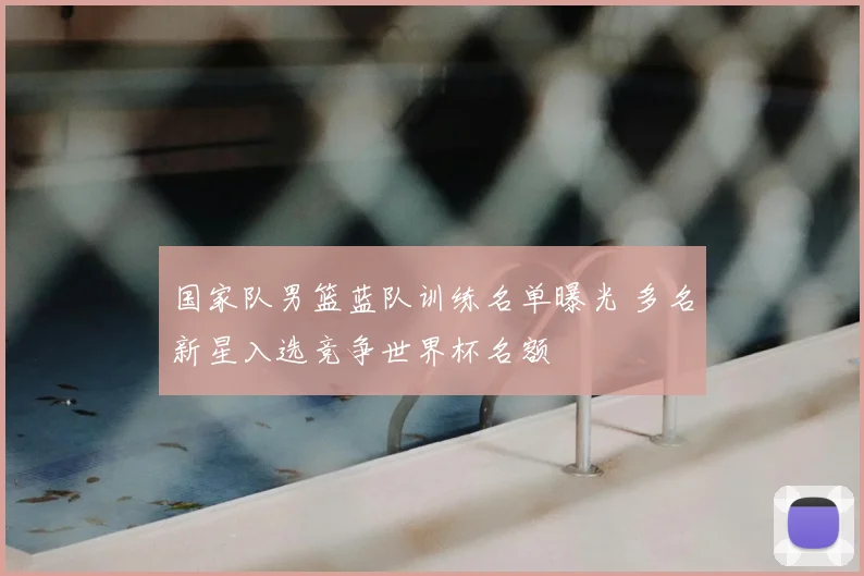 国家队男篮蓝队训练名单曝光 多名新星入选竞争世界杯名额