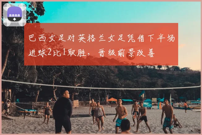 巴西女足对英格兰女足凭借下半场进球2比1取胜，晋级前景改善