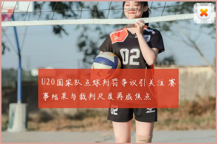U20国家队点球判罚争议引关注 赛事结果与裁判尺度再成焦点