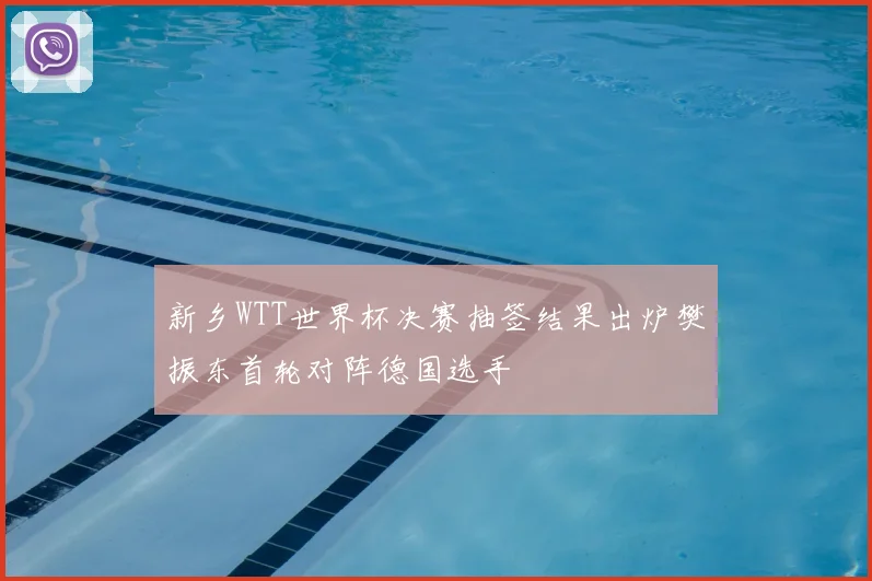 新乡WTT世界杯决赛抽签结果出炉樊振东首轮对阵德国选手