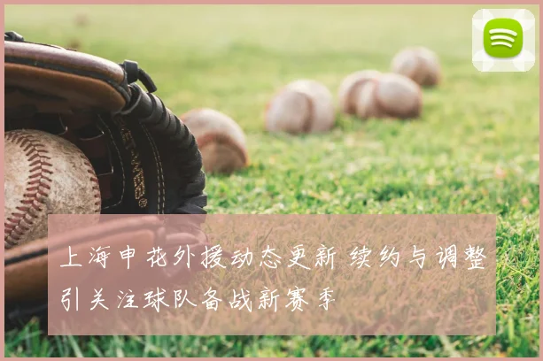 上海申花外援动态更新 续约与调整引关注球队备战新赛季