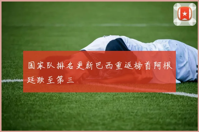 国家队排名更新巴西重返榜首阿根廷跌至第三