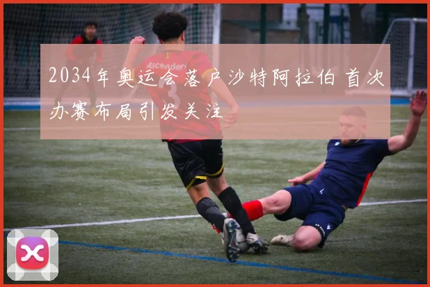 2034年奥运会落户沙特阿拉伯 首次办赛布局引发关注