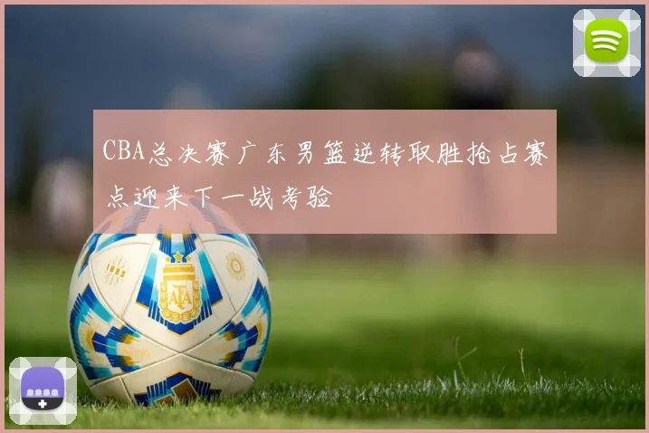 CBA总决赛广东男篮逆转取胜抢占赛点迎来下一战考验