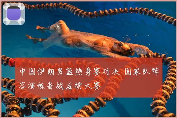 中国伊朗男篮热身赛对决 国家队阵容演练备战后续大赛