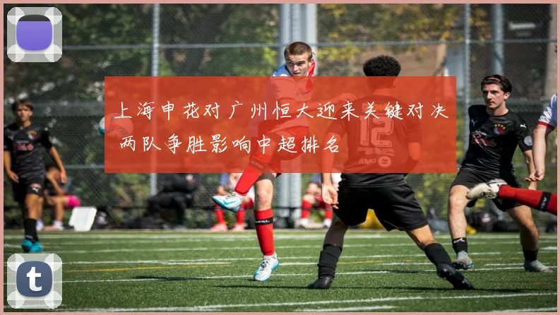 上海申花对广州恒大迎来关键对决 两队争胜影响中超排名