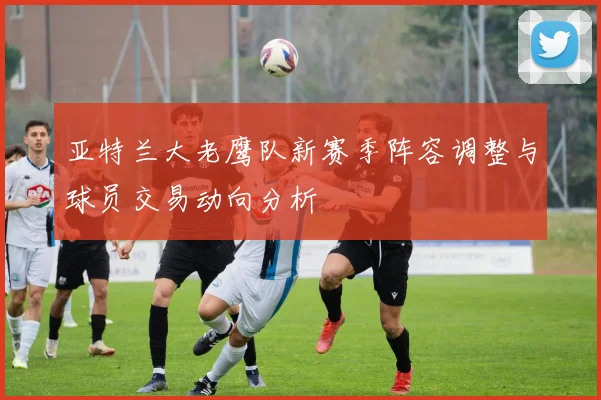 亚特兰大老鹰队新赛季阵容调整与球员交易动向分析