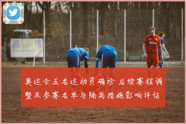 奥运会五名运动员确诊 后续赛程调整及参赛名单与隔离措施影响评估