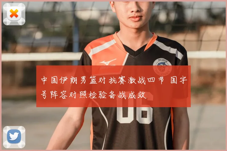 中国伊朗男篮对抗赛激战四节 国字号阵容对照检验备战成效