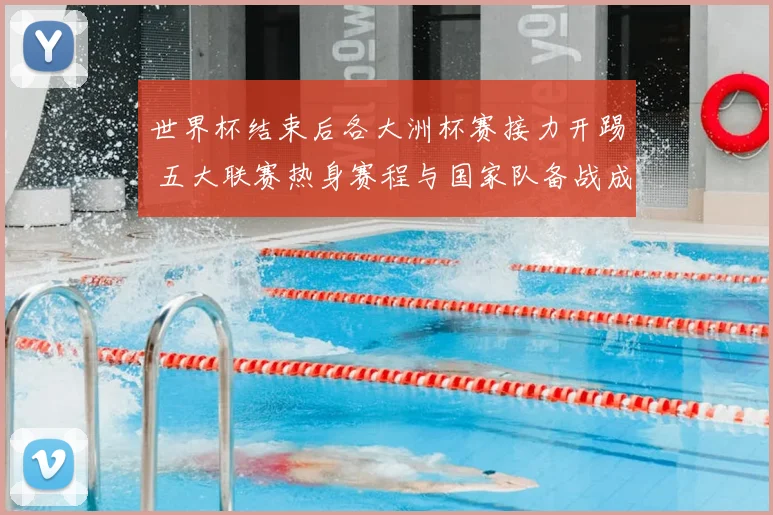 世界杯结束后各大洲杯赛接力开踢 五大联赛热身赛程与国家队备战成焦点